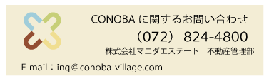 施設に関するお問い合わせ,
株式会社　マエダエステート
開発部
TEL：072-824-7777
FAX：072-824-2552
E-mail：***@conoba-village.com